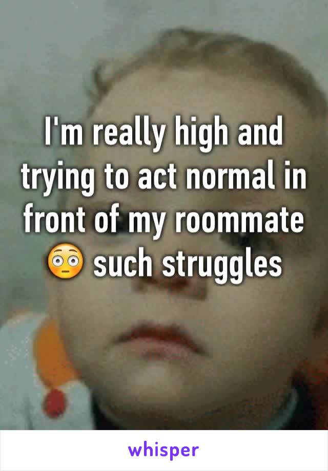 I'm really high and trying to act normal in front of my roommate 😳 such struggles
