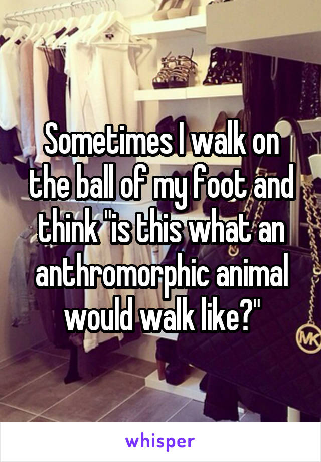 Sometimes I walk on the ball of my foot and think "is this what an anthromorphic animal would walk like?"