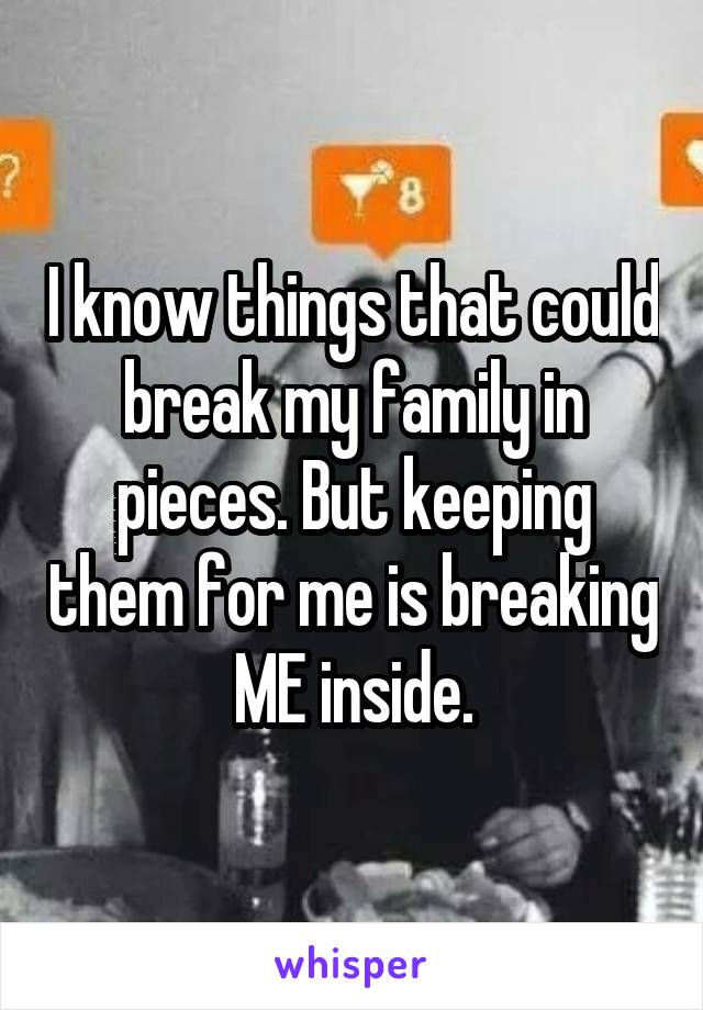 I know things that could break my family in pieces. But keeping them for me is breaking ME inside.