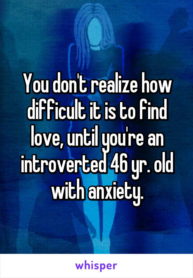 You don't realize how difficult it is to find love, until you're an introverted 46 yr. old with anxiety.
