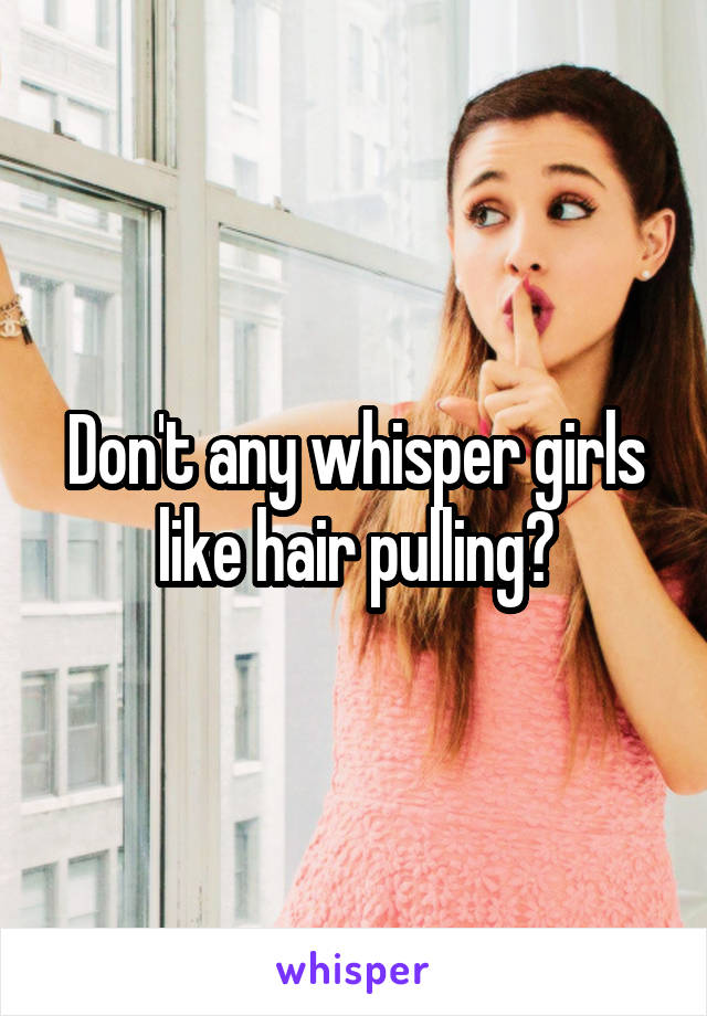 Don't any whisper girls like hair pulling?