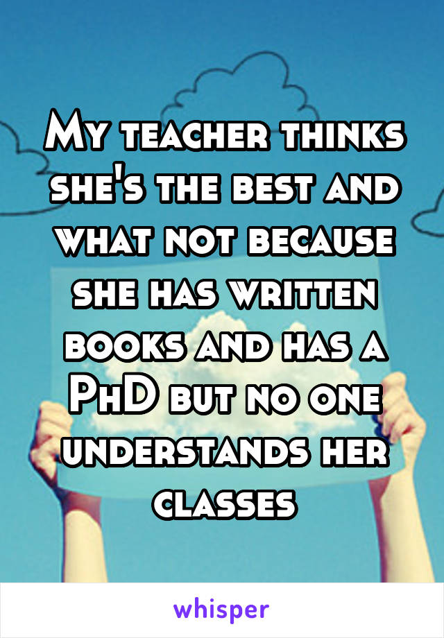 My teacher thinks she's the best and what not because she has written books and has a PhD but no one understands her classes