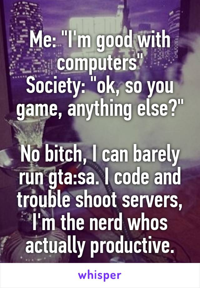 Me: "I'm good with computers"
Society: "ok, so you game, anything else?"

No bitch, I can barely run gta:sa. I code and trouble shoot servers, I'm the nerd whos actually productive.