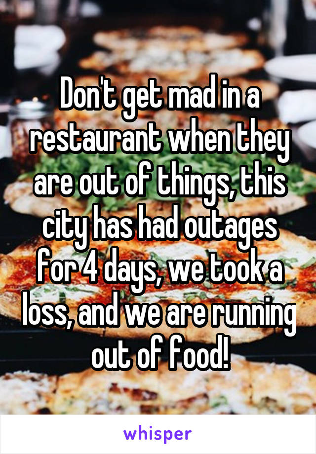 Don't get mad in a restaurant when they are out of things, this city has had outages for 4 days, we took a loss, and we are running out of food!