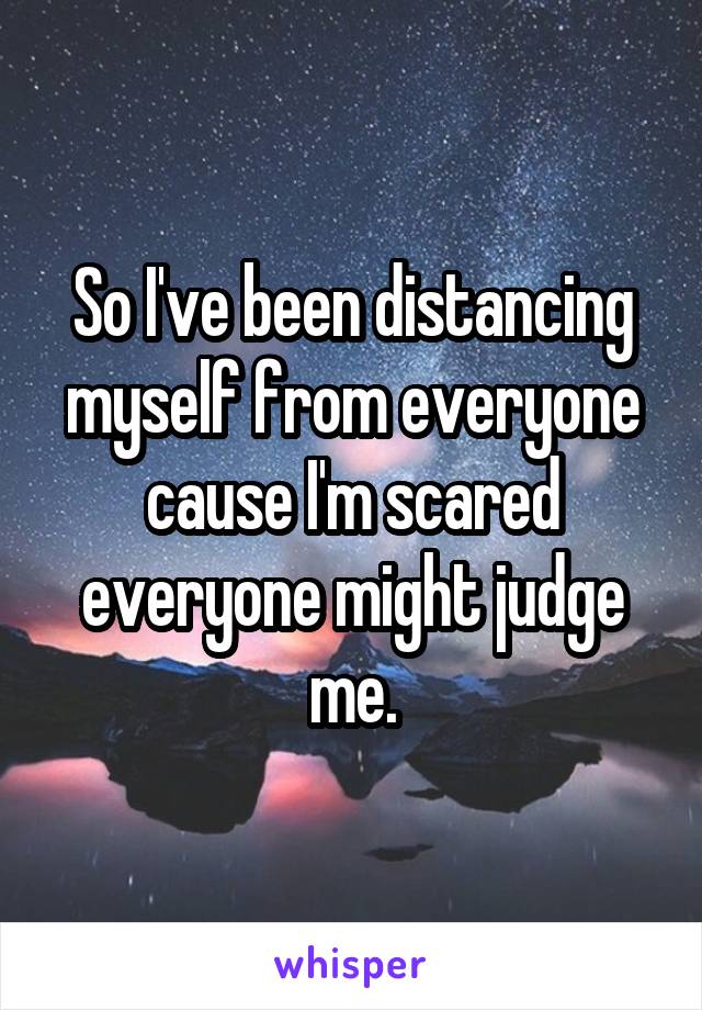 So I've been distancing myself from everyone cause I'm scared everyone might judge me.