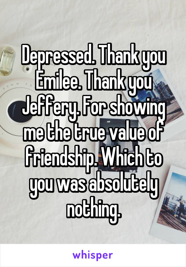 Depressed. Thank you Emilee. Thank you Jeffery. For showing me the true value of friendship. Which to you was absolutely nothing.