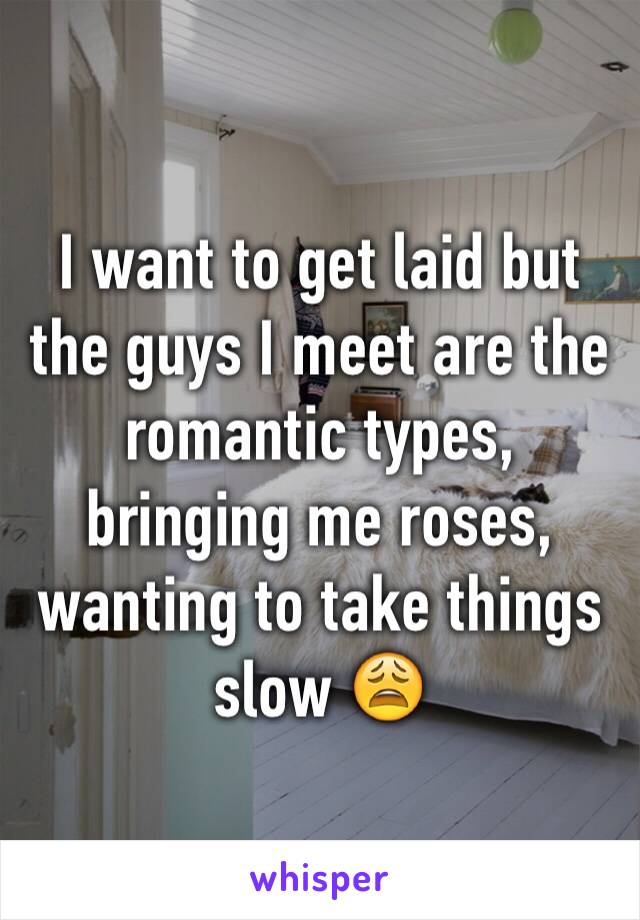 I want to get laid but the guys I meet are the romantic types, bringing me roses, wanting to take things slow 😩