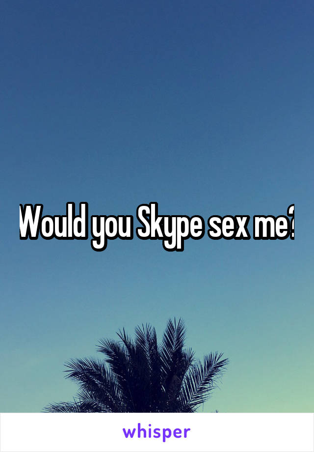 Would you Skype sex me?