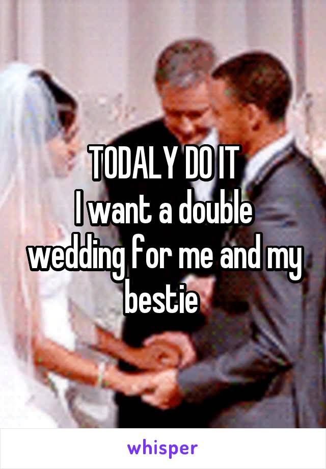 TODALY DO IT
I want a double wedding for me and my bestie 