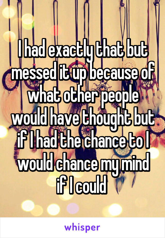 I had exactly that but messed it up because of what other people would have thought but if I had the chance to I would chance my mind if I could 