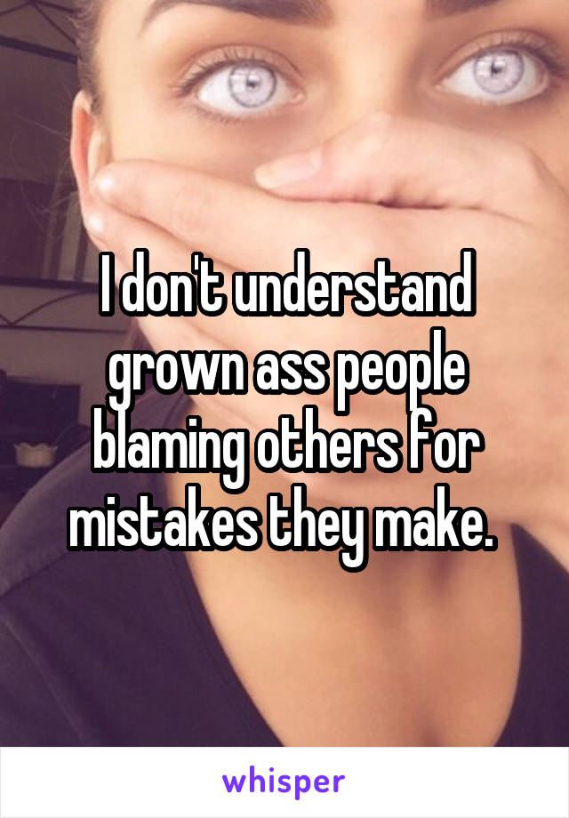 I don't understand grown ass people blaming others for mistakes they make. 