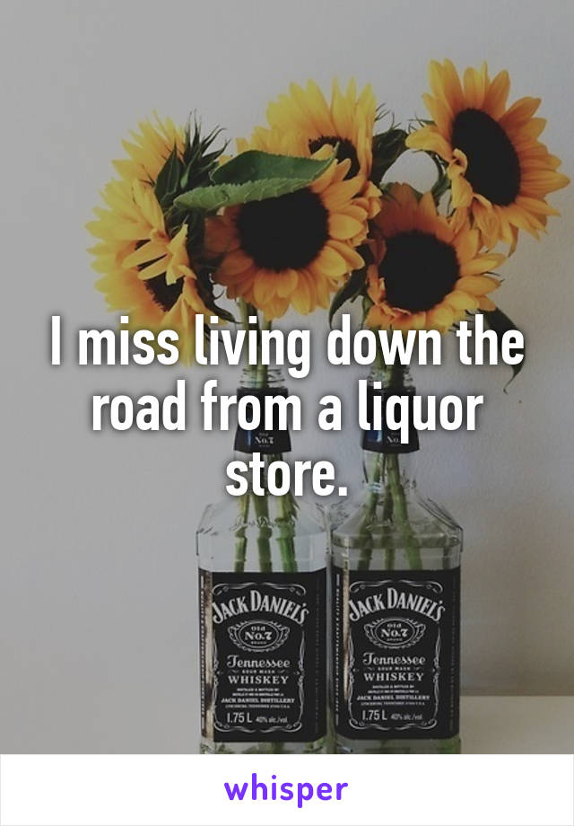 I miss living down the road from a liquor store.
