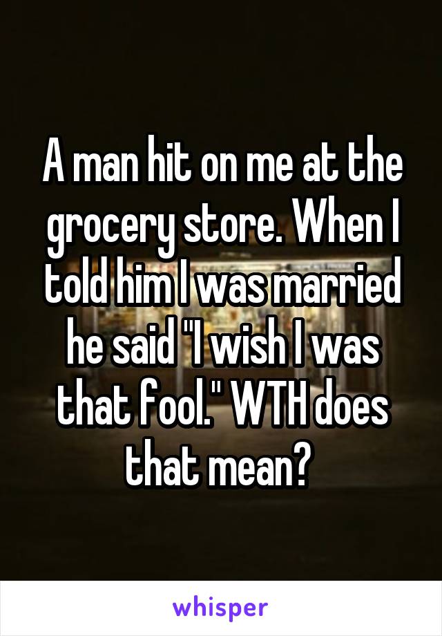 A man hit on me at the grocery store. When I told him I was married he said "I wish I was that fool." WTH does that mean? 
