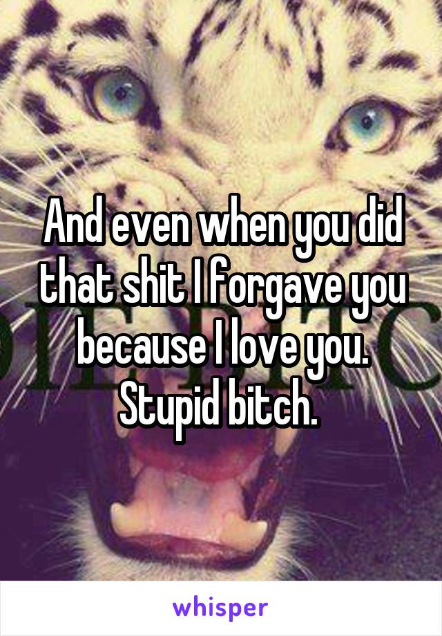 And even when you did that shit I forgave you because I love you. Stupid bitch. 