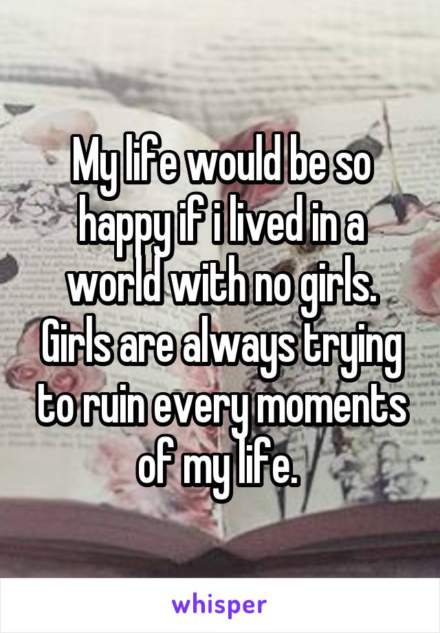 My life would be so happy if i lived in a world with no girls. Girls are always trying to ruin every moments of my life. 