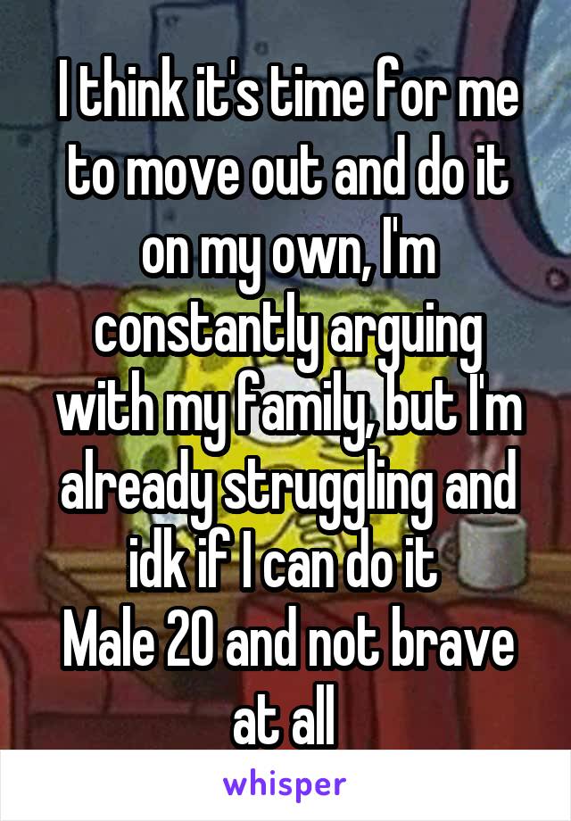 I think it's time for me to move out and do it on my own, I'm constantly arguing with my family, but I'm already struggling and idk if I can do it 
Male 20 and not brave at all 