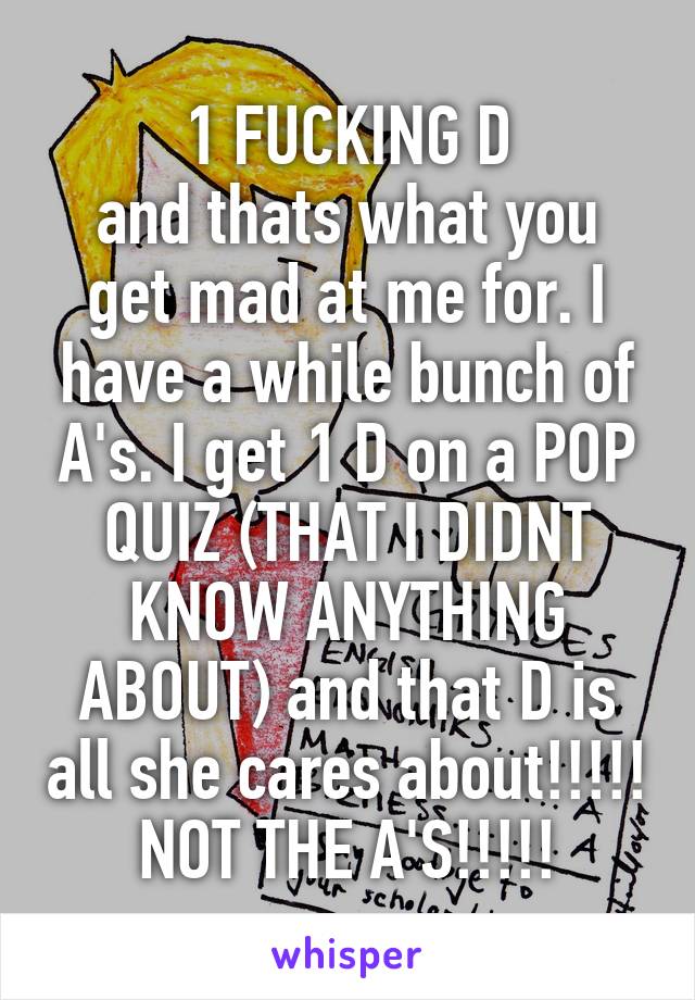 1 FUCKING D
and thats what you get mad at me for. I have a while bunch of A's. I get 1 D on a POP QUIZ (THAT I DIDNT KNOW ANYTHING ABOUT) and that D is all she cares about!!!!! NOT THE A'S!!!!!