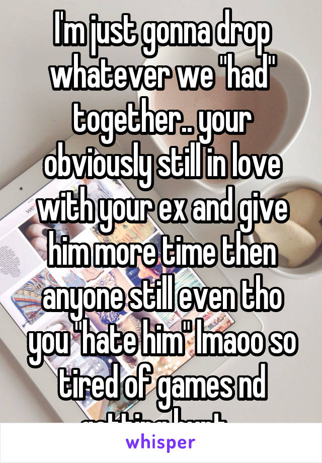 I'm just gonna drop whatever we "had" together.. your obviously still in love with your ex and give him more time then anyone still even tho you "hate him" lmaoo so tired of games nd getting hurt.. 