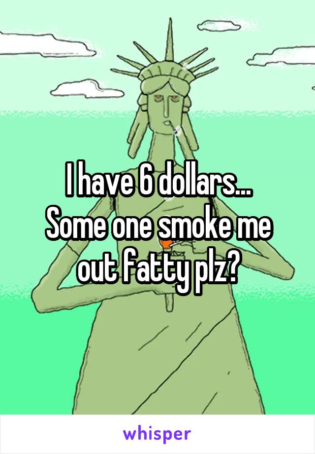 I have 6 dollars...
Some one smoke me out fatty plz?