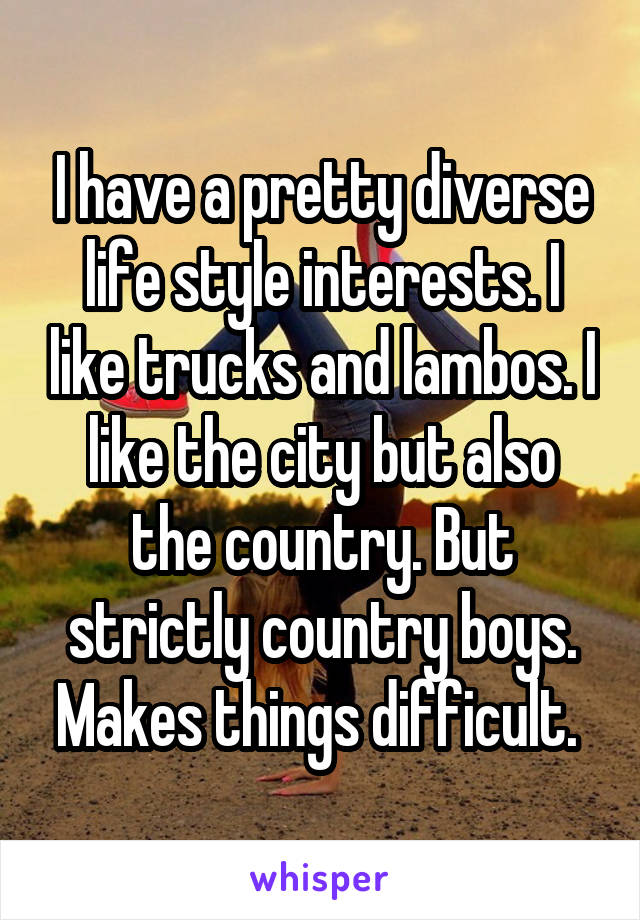 I have a pretty diverse life style interests. I like trucks and lambos. I like the city but also the country. But strictly country boys. Makes things difficult. 