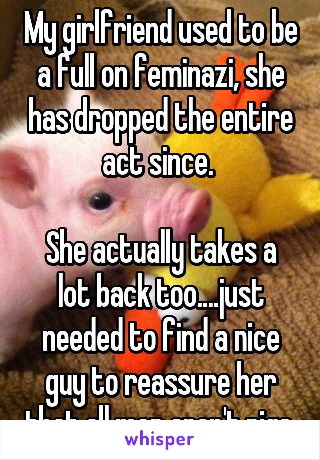 My girlfriend used to be a full on feminazi, she has dropped the entire act since. 

She actually takes a lot back too....just needed to find a nice guy to reassure her that all men aren't pigs 