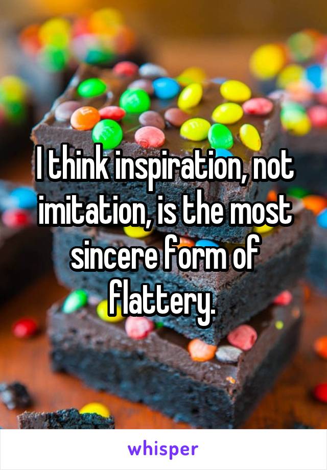 I think inspiration, not imitation, is the most sincere form of flattery. 