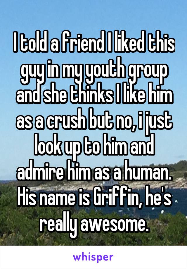 I told a friend I liked this guy in my youth group and she thinks I like him as a crush but no, i just look up to him and admire him as a human. His name is Griffin, he's really awesome.