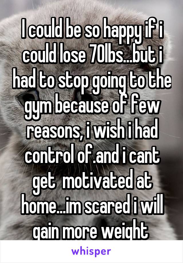 I could be so happy if i could lose 70lbs...but i had to stop going to the gym because of few reasons, i wish i had control of.and i cant get  motivated at home...im scared i will gain more weight 