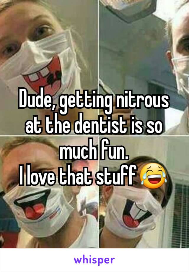 Dude, getting nitrous at the dentist is so much fun.
I love that stuff😂