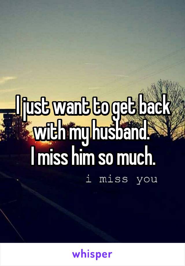 I just want to get back with my husband. 
I miss him so much.