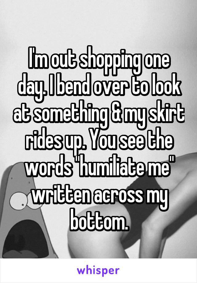 I'm out shopping one day. I bend over to look at something & my skirt rides up. You see the words "humiliate me" written across my bottom.