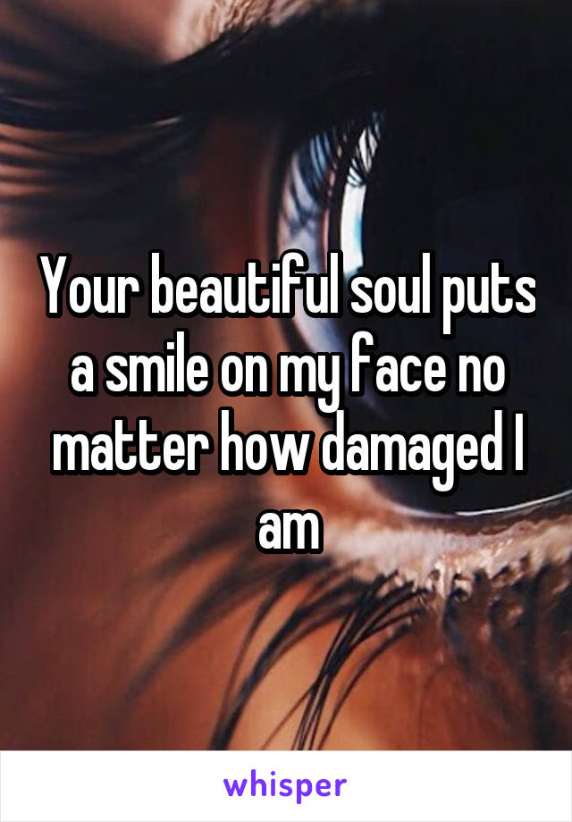 Your beautiful soul puts a smile on my face no matter how damaged I am