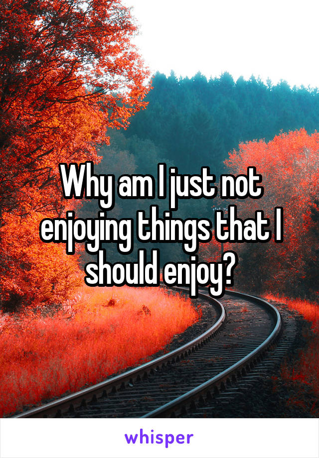 Why am I just not enjoying things that I should enjoy?