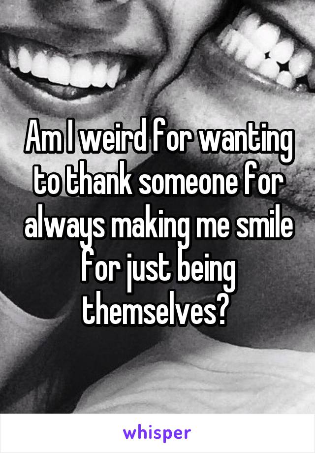 Am I weird for wanting to thank someone for always making me smile for just being themselves? 