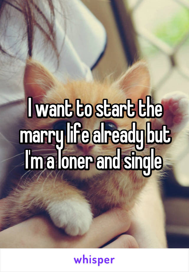 I want to start the marry life already but I'm a loner and single 