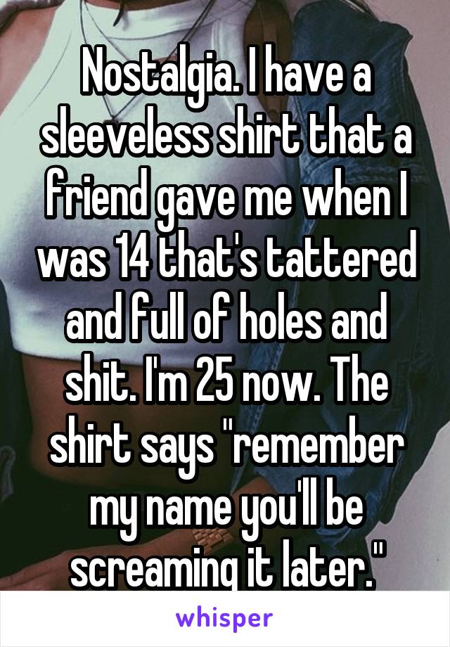 Nostalgia. I have a sleeveless shirt that a friend gave me when I was 14 that's tattered and full of holes and shit. I'm 25 now. The shirt says "remember my name you'll be screaming it later."