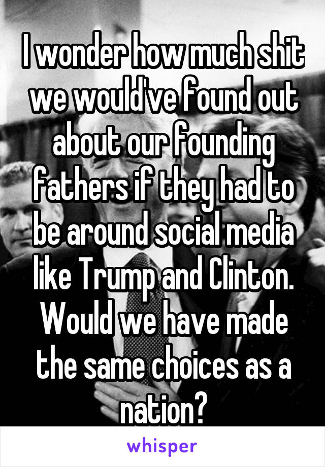 I wonder how much shit we would've found out about our founding fathers if they had to be around social media like Trump and Clinton. Would we have made the same choices as a nation?
