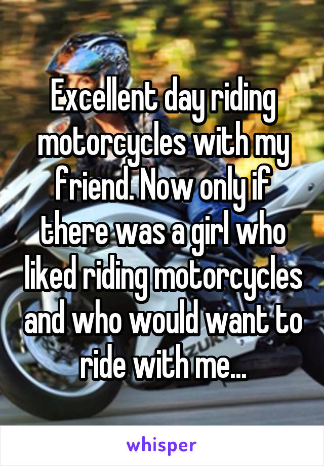 Excellent day riding motorcycles with my friend. Now only if there was a girl who liked riding motorcycles and who would want to ride with me...