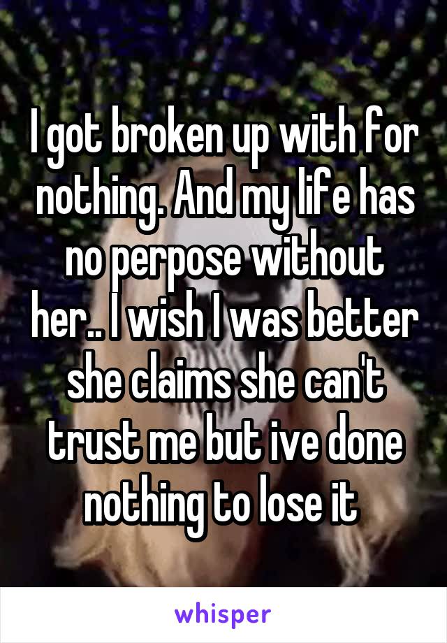 I got broken up with for nothing. And my life has no perpose without her.. I wish I was better she claims she can't trust me but ive done nothing to lose it 