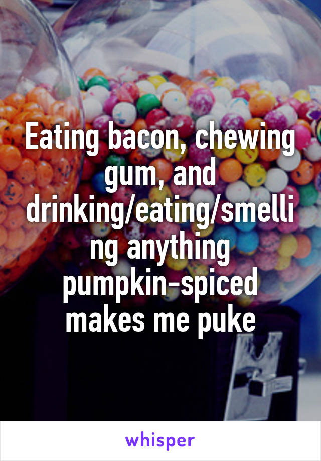 Eating bacon, chewing gum, and drinking/eating/smelling anything pumpkin-spiced makes me puke
