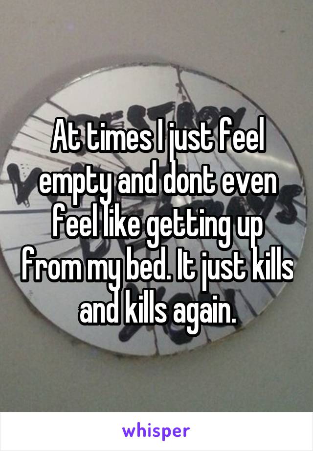 At times I just feel empty and dont even feel like getting up from my bed. It just kills and kills again.