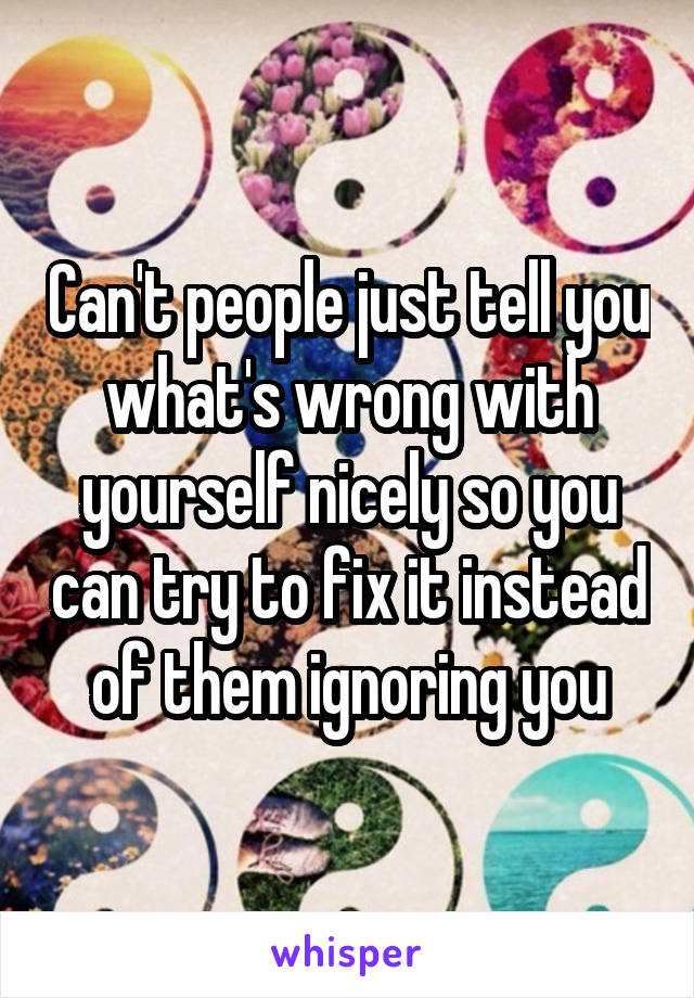Can't people just tell you what's wrong with yourself nicely so you can try to fix it instead of them ignoring you