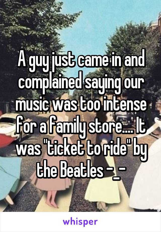 A guy just came in and complained saying our music was too intense for a family store.... It was "ticket to ride" by the Beatles -_-