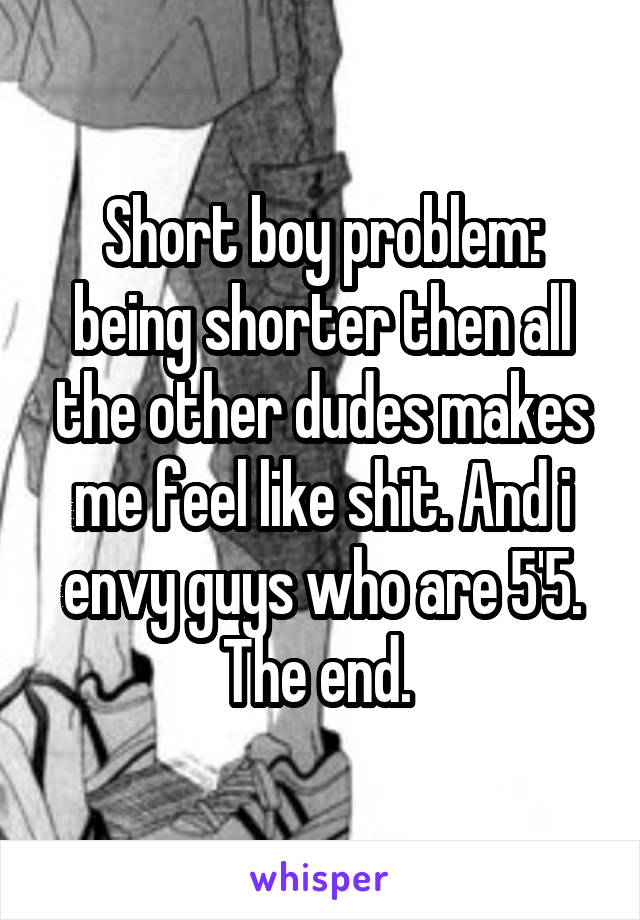 Short boy problem: being shorter then all the other dudes makes me feel like shit. And i envy guys who are 5'5.
The end. 