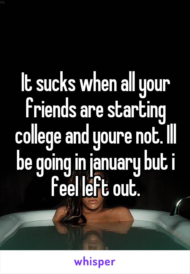 It sucks when all your friends are starting college and youre not. Ill be going in january but i feel left out.