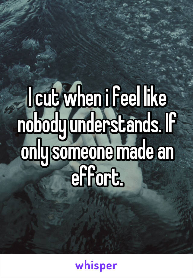 I cut when i feel like nobody understands. If only someone made an effort.