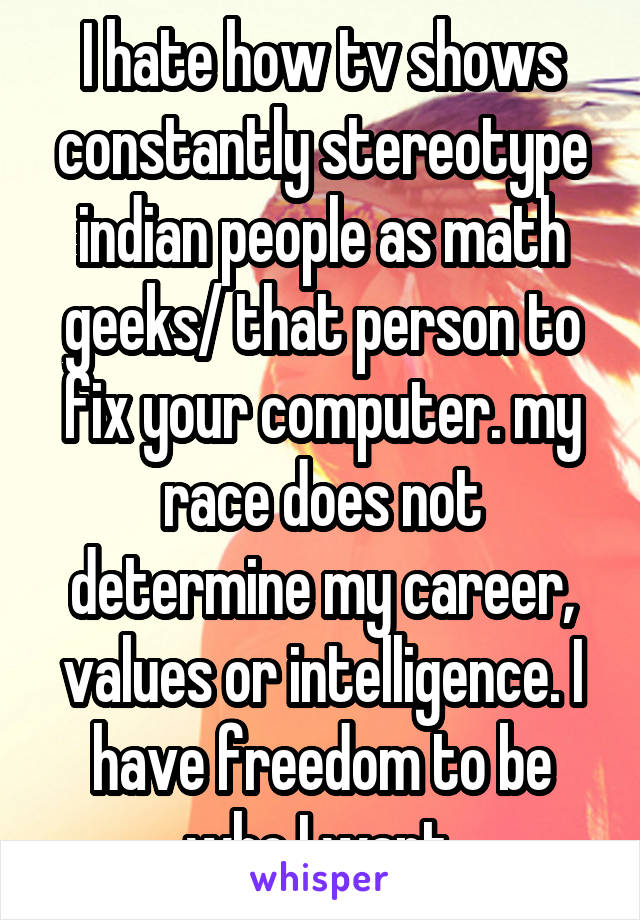 I hate how tv shows constantly stereotype indian people as math geeks/ that person to fix your computer. my race does not determine my career, values or intelligence. I have freedom to be who I want.