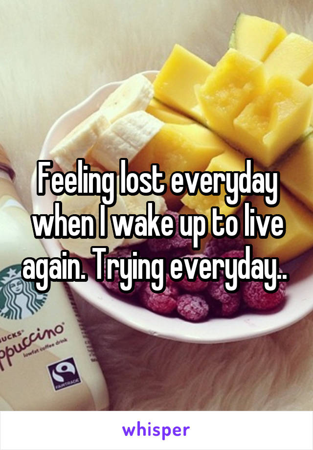 Feeling lost everyday when I wake up to live again. Trying everyday.. 