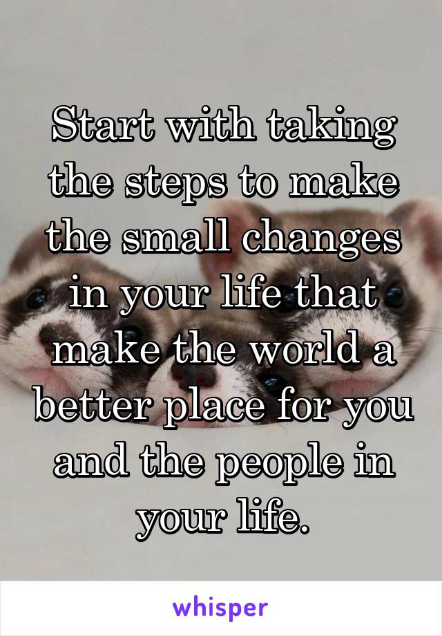 Start with taking the steps to make the small changes in your life that make the world a better place for you and the people in your life.