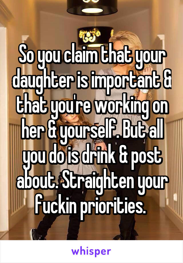 So you claim that your daughter is important & that you're working on her & yourself. But all you do is drink & post about. Straighten your fuckin priorities. 